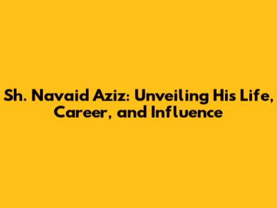 Sh. Navaid Aziz: Unveiling His Life, Career, and Influence