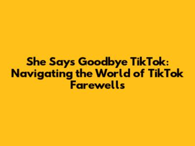 She Says Goodbye TikTok: Navigating the World of TikTok Farewells