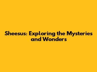 Sheesus: Exploring the Mysteries and Wonders
