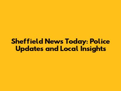 Sheffield News Today: Police Updates and Local Insights