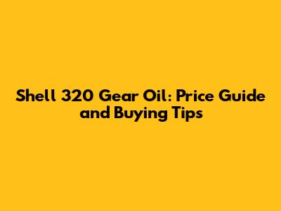 Shell 320 Gear Oil: Price Guide and Buying Tips