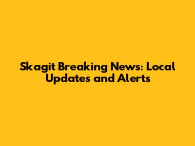 Skagit Breaking News: Local Updates and Alerts