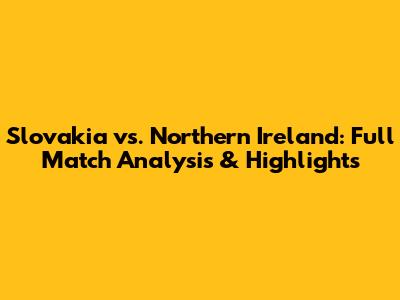 Slovakia vs. Northern Ireland: Full Match Analysis & Highlights