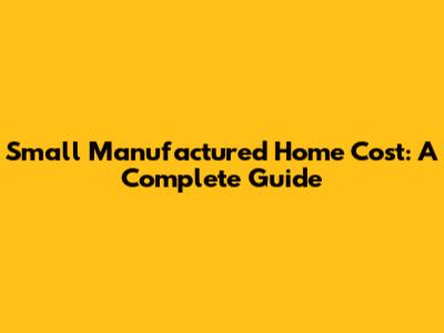 Small Manufactured Home Cost: A Complete Guide