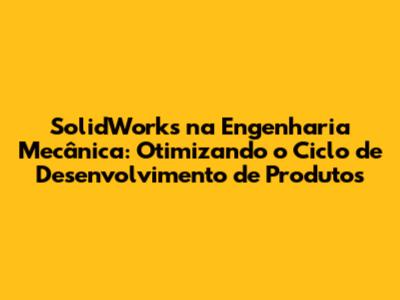 SolidWorks na Engenharia Mecânica: Otimizando o Ciclo de Desenvolvimento de Produtos