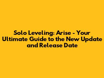 Solo Leveling: Arise - Your Ultimate Guide to the New Update and Release Date