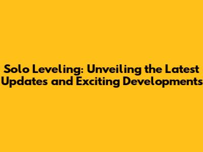 Solo Leveling: Unveiling the Latest Updates and Exciting Developments