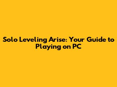 Solo Leveling Arise: Your Guide to Playing on PC
