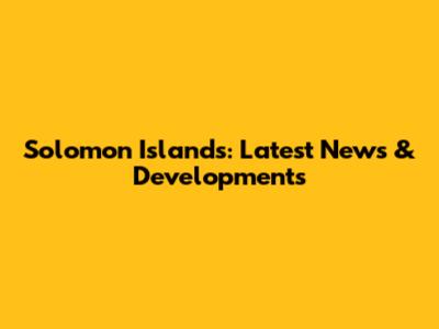Solomon Islands: Latest News & Developments