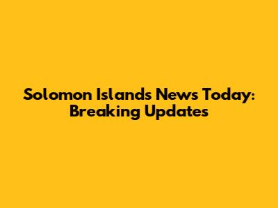 Solomon Islands News Today: Breaking Updates