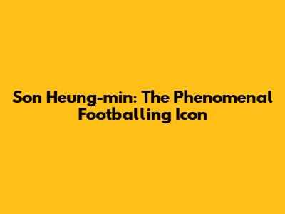 Son Heung-min: The Phenomenal Footballing Icon