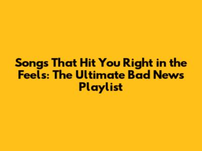 Songs That Hit You Right in the Feels: The Ultimate Bad News Playlist