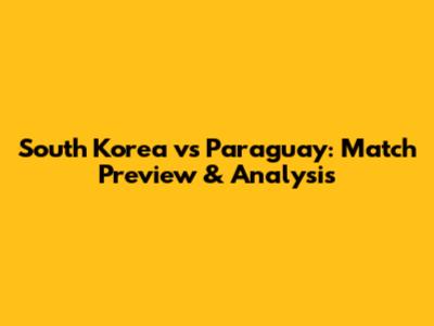 South Korea vs Paraguay: Match Preview & Analysis