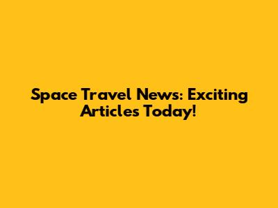 Space Travel News: Exciting Articles Today!
