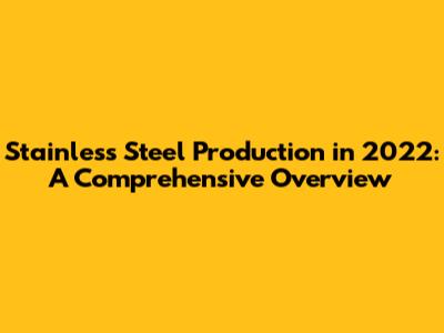 Stainless Steel Production in 2022: A Comprehensive Overview