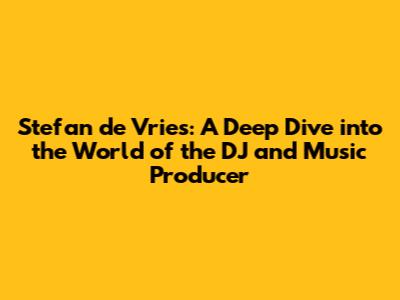 Stefan de Vries: A Deep Dive into the World of the DJ and Music Producer
