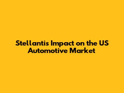 Stellantis' Impact on the US Automotive Market