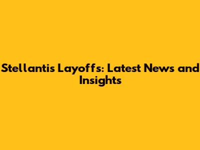 Stellantis Layoffs: Latest News and Insights