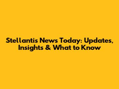 Stellantis News Today: Updates, Insights & What to Know