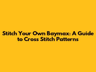 Stitch Your Own Baymax: A Guide to Cross Stitch Patterns