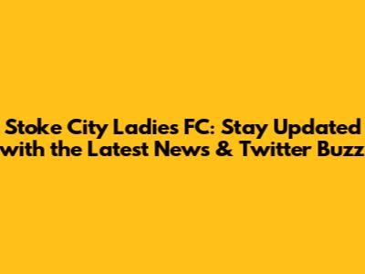 Stoke City Ladies FC: Stay Updated with the Latest News & Twitter Buzz