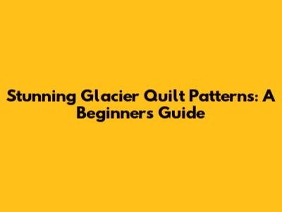 Stunning Glacier Quilt Patterns: A Beginner's Guide