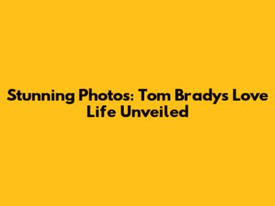 Stunning Photos: Tom Brady's Love Life Unveiled