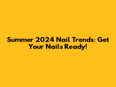 Summer 2024 Nail Trends: Get Your Nails Ready!