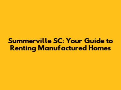 Summerville SC: Your Guide to Renting Manufactured Homes