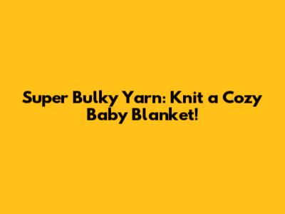 Super Bulky Yarn: Knit a Cozy Baby Blanket!