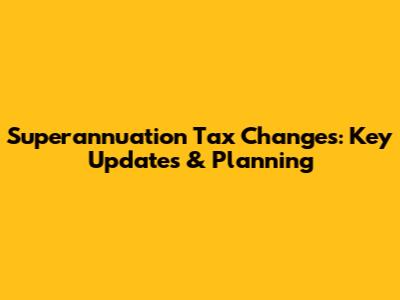 Superannuation Tax Changes: Key Updates & Planning