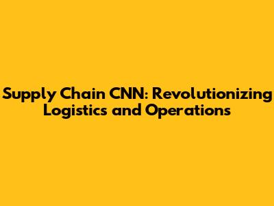Supply Chain CNN: Revolutionizing Logistics and Operations