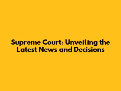 Supreme Court: Unveiling the Latest News and Decisions