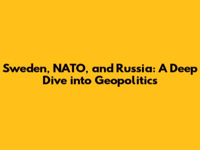 Sweden, NATO, and Russia: A Deep Dive into Geopolitics