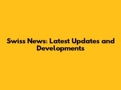Swiss News: Latest Updates and Developments
