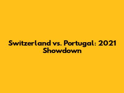 Switzerland vs. Portugal: 2021 Showdown