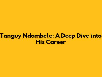 Tanguy Ndombele: A Deep Dive into His Career