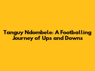 Tanguy Ndombele: A Footballing Journey of Ups and Downs