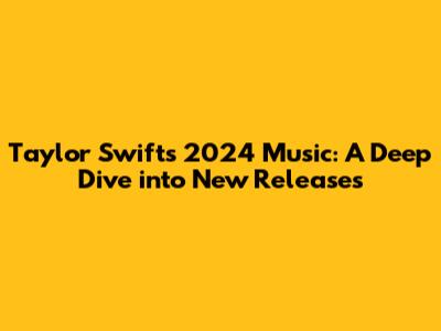 Taylor Swift's 2024 Music: A Deep Dive into New Releases