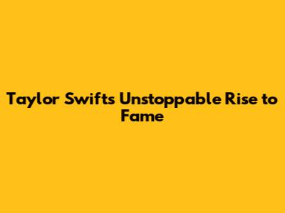 Taylor Swift's Unstoppable Rise to Fame