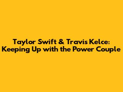 Taylor Swift & Travis Kelce: Keeping Up with the Power Couple