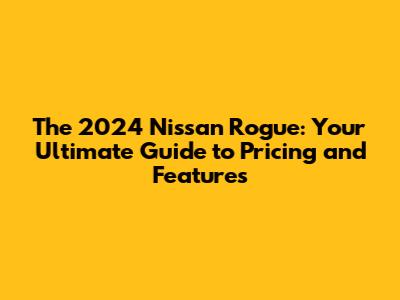 The 2024 Nissan Rogue: Your Ultimate Guide to Pricing and Features