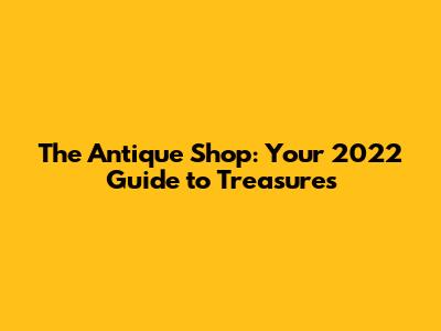 The Antique Shop: Your 2022 Guide to Treasures
