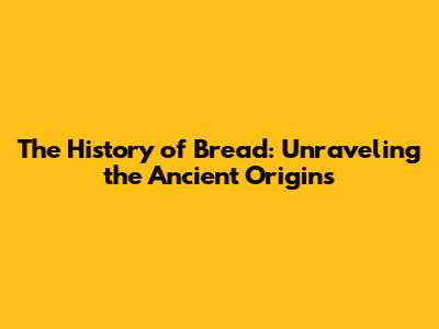 The History of Bread: Unraveling the Ancient Origins