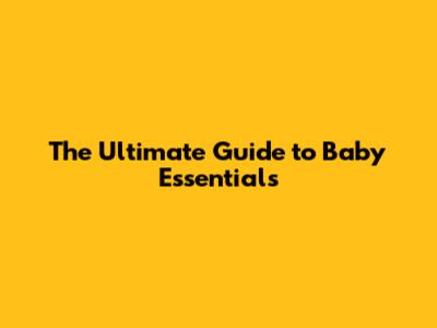 The Ultimate Guide to Baby Essentials