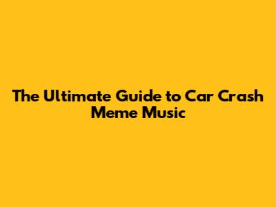 The Ultimate Guide to Car Crash Meme Music