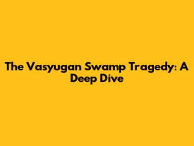 The Vasyugan Swamp Tragedy: A Deep Dive