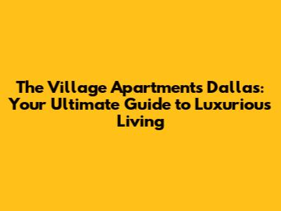 The Village Apartments Dallas: Your Ultimate Guide to Luxurious Living