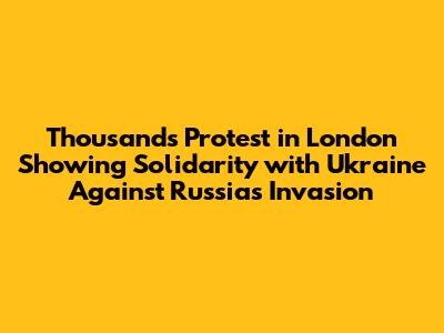 Thousands Protest in London Showing Solidarity with Ukraine Against Russia's Invasion