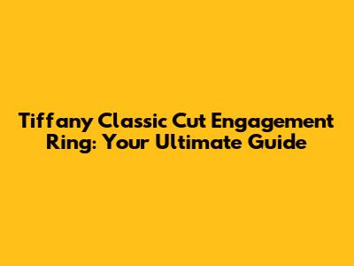 Tiffany Classic Cut Engagement Ring: Your Ultimate Guide